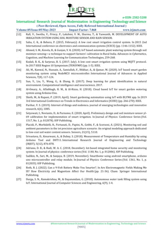 e-ISSN: 2582-5208
International Research Journal of Modernization in Engineering Technology and Science
( Peer-Reviewed, Open Access, Fully Refereed International Journal )
Volume:05/Issue:05/May-2023 Impact Factor- 7.868 www.irjmets.com
www.irjmets.com @International Research Journal of Modernization in Engineering, Technology and Science
[9005]
[12] Rafi, V., Swetha, V., Princy, P., Lakshmi, V. M., Sharma, T., & Yaswanth, M. DEVELOPMENT OF AUTO
IRRIGATION SYSTEM USING SOIL MOISTURE SENSOR AND RAIN SENSOR.
[13] Sahu, C. K., & Behera, P. (2015, February). A low cost smart irrigation control system. In 2015 2nd
International conference on electronics and communication systems (ICECS) (pp. 1146-1152). IEEE.
[14] Ahmed, S. M., Kovela, B., & Gunjan, V. K. (2020). IoT based automatic plant watering system through soil
moisture sensing—a technique to support farmers’ cultivation in Rural India. Advances in Cybernetics,
Cognition, and Machine Learning for Communication Technologies, 259-268.
[15] Kodali, R. K., & Sarjerao, B. S. (2017, July). A low cost smart irrigation system using MQTT protocol.
In 2017 IEEE Region 10 Symposium (TENSYMP) (pp. 1-5). IEEE.
[16] Ali, M., Kanwal, N., Hussain, A., Samiullah, F., Iftikhar, A., & Qamar, M. (2020). IoT based smart garden
monitoring system using NodeMCU microcontroller. International Journal of Advances in Applied
Sciences, 7(8), 117-124.
[17] Sun, Y., Liu, Y., Wang, G., & Zhang, H. (2017). Deep learning for plant identification in natural
environment. Computational intelligence and neuroscience, 2017.
[18] Al-Omary, A., AlSabbagh, H. M., & Al-Rizzo, H. (2018). Cloud based IoT for smart garden watering
system using Arduino Uno.
[19] Sheth, M., & Rupani, P. (2019, April). Smart gardening automation using IoT with BLYNK app. In 2019
3rd International Conference on Trends in Electronics and Informatics (ICOEI) (pp. 266-270). IEEE.
[20] Parihar, Y. S. (2019). Internet of things and nodemcu. journal of emerging technologies and innovative
research, 6(6), 1085.
[21] Setyowati, I., Novianto, D., & Purnomo, E. (2020, April). Preliminary design and soil moisture sensor yl-
69 calibration for implementation of smart irrigation. In Journal of Physics: Conference Series (Vol.
1517, No. 1, p. 012078). IOP Publishing.
[22] Placidi, P., Morbidelli, R., Fortunati, D., Papini, N., Gobbi, F., & Scorzoni, A. (2021). Monitoring soil and
ambient parameters in the iot precision agriculture scenario: An original modeling approach dedicated
to low-cost soil water content sensors. Sensors, 21(15), 5110.
[23] Srivastava, D., Kesarwani, A., & Dubey, S. (2018). Measurement of Temperature and Humidity by using
Arduino Tool and DHT11. International Research Journal of Engineering and Technology
(IRJET), 5(12), 876-878.
[24] Adriano, D. B., & Budi, W. A. C. (2018, December). Iot-based integrated home security and monitoring
system. In Journal of physics: conference series (Vol. 1140, No. 1, p. 012006). IOP Publishing.
[25] Sadikin, N., Sari, M., & Sanjaya, B. (2019, November). Smarthome using android smartphone, arduino
uno microcontroller and relay module. In Journal of Physics: Conference Series (Vol. 1361, No. 1, p.
012035). IOP Publishing.
[26] Roth, B. J. (2022). Can a 9-Volt Battery Make You Smarter?. In Are Electromagnetic Fields Making Me
Ill? How Electricity and Magnetism Affect Our Health (pp. 21-36). Cham: Springer International
Publishing.
[27] Durga, S. N., Ramakrishna, M., & Dayanandam, G. (2018). Autonomous water tank filling system using
IoT. International Journal of Computer Sciences and Engineering, 6(9), 1-4.
 