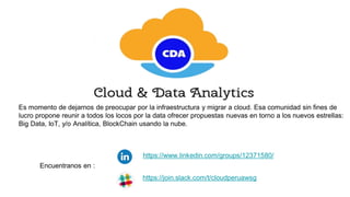 https://www.linkedin.com/groups/12371580/
Es momento de dejarnos de preocupar por la infraestructura y migrar a cloud. Esa comunidad sin fines de
lucro propone reunir a todos los locos por la data ofrecer propuestas nuevas en torno a los nuevos estrellas:
Big Data, IoT, y/o Analítica, BlockChain usando la nube.
Encuentranos en :
https://join.slack.com/t/cloudperuawsg
 