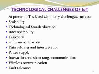 TECHNOLOGICAL CHALLENGES OF IoT
At present IoT is faced with many challenges, such as:
 Scalability
 Technological Standardization
 Inter operability
 Discovery
 Software complexity
 Data volumes and interpretation
 Power Supply
 Interaction and short range communication
 Wireless communication
 Fault tolerance
30
 
