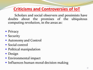 Criticisms and Controversies of IoT
Scholars and social observers and pessimists have
doubts about the promises of the ubiquitous
computing revolution, in the areas as:
 Privacy
 Security
 Autonomy and Control
 Social control
 Political manipulation
 Design
 Environmental impact
 Influences human moral decision making
32
 