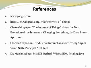References
1. www.google.com
2. https://en.wikipedia.org/wiki/Internet_of_Things
3. Cisco whitepaper, "The Internet of Things" - How the Next
Evolution of the Internet Is Changing Everything, by Dave Evans,
April 2011.
4. GE cloud expo 2014, "Industrial Internet as a Service", by Shyam
Varan Nath, Principal Architect.
5. Dr. Mazlan Abbas, MIMOS Berhad, Wisma IEM, Petaling Jaya
34
 