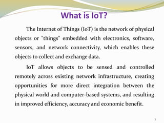 What is IoT?
The Internet of Things (IoT) is the network of physical
objects or "things" embedded with electronics, software,
sensors, and network connectivity, which enables these
objects to collect and exchange data.
IoT allows objects to be sensed and controlled
remotely across existing network infrastructure, creating
opportunities for more direct integration between the
physical world and computer-based systems, and resulting
in improved efficiency, accuracy and economic benefit.
3
 