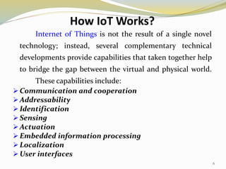 How IoT Works?
Internet of Things is not the result of a single novel
technology; instead, several complementary technical
developments provide capabilities that taken together help
to bridge the gap between the virtual and physical world.
These capabilities include:
 Communication and cooperation
 Addressability
 Identification
 Sensing
 Actuation
 Embedded information processing
 Localization
 User interfaces
6
 