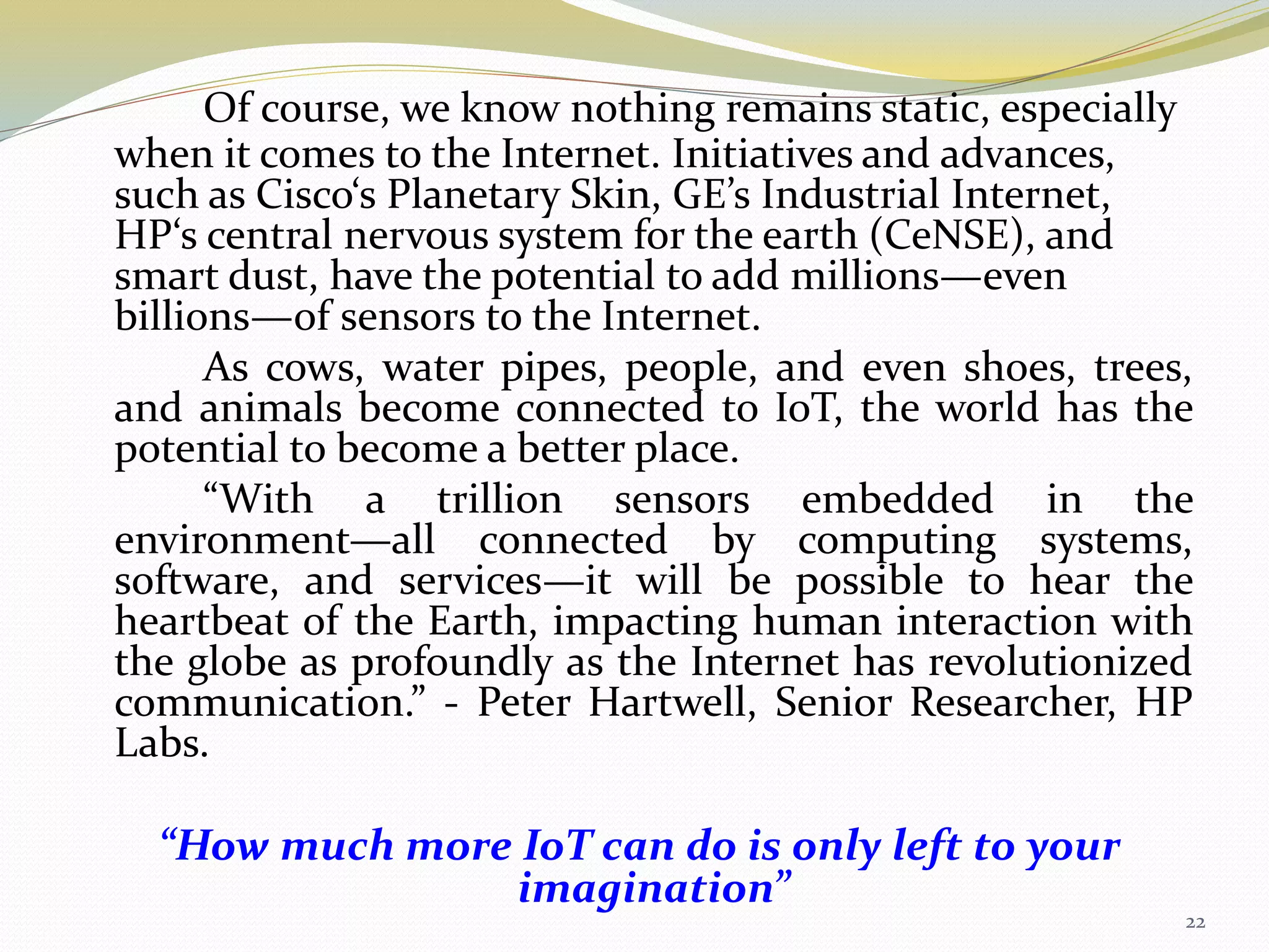 Of course, we know nothing remains static, especially
when it comes to the Internet. Initiatives and advances,
such as Cisco‘s Planetary Skin, GE’s Industrial Internet,
HP‘s central nervous system for the earth (CeNSE), and
smart dust, have the potential to add millions—even
billions—of sensors to the Internet.
As cows, water pipes, people, and even shoes, trees,
and animals become connected to IoT, the world has the
potential to become a better place.
“With a trillion sensors embedded in the
environment—all connected by computing systems,
software, and services—it will be possible to hear the
heartbeat of the Earth, impacting human interaction with
the globe as profoundly as the Internet has revolutionized
communication.” - Peter Hartwell, Senior Researcher, HP
Labs.
“How much more IoT can do is only left to your
imagination”
22
 