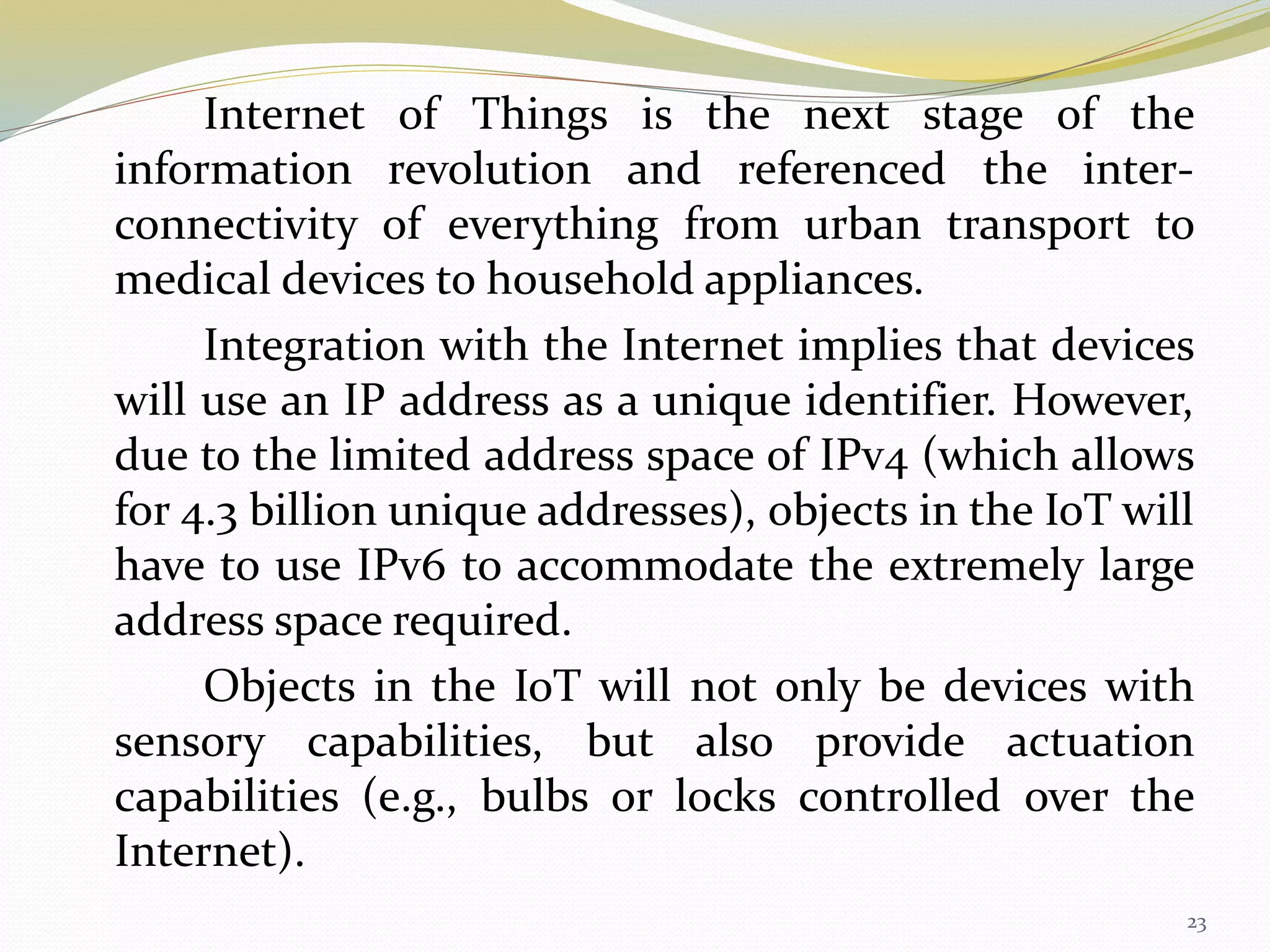 Internet of Things is the next stage of the
information revolution and referenced the inter-
connectivity of everything from urban transport to
medical devices to household appliances.
Integration with the Internet implies that devices
will use an IP address as a unique identifier. However,
due to the limited address space of IPv4 (which allows
for 4.3 billion unique addresses), objects in the IoT will
have to use IPv6 to accommodate the extremely large
address space required.
Objects in the IoT will not only be devices with
sensory capabilities, but also provide actuation
capabilities (e.g., bulbs or locks controlled over the
Internet).
23
 