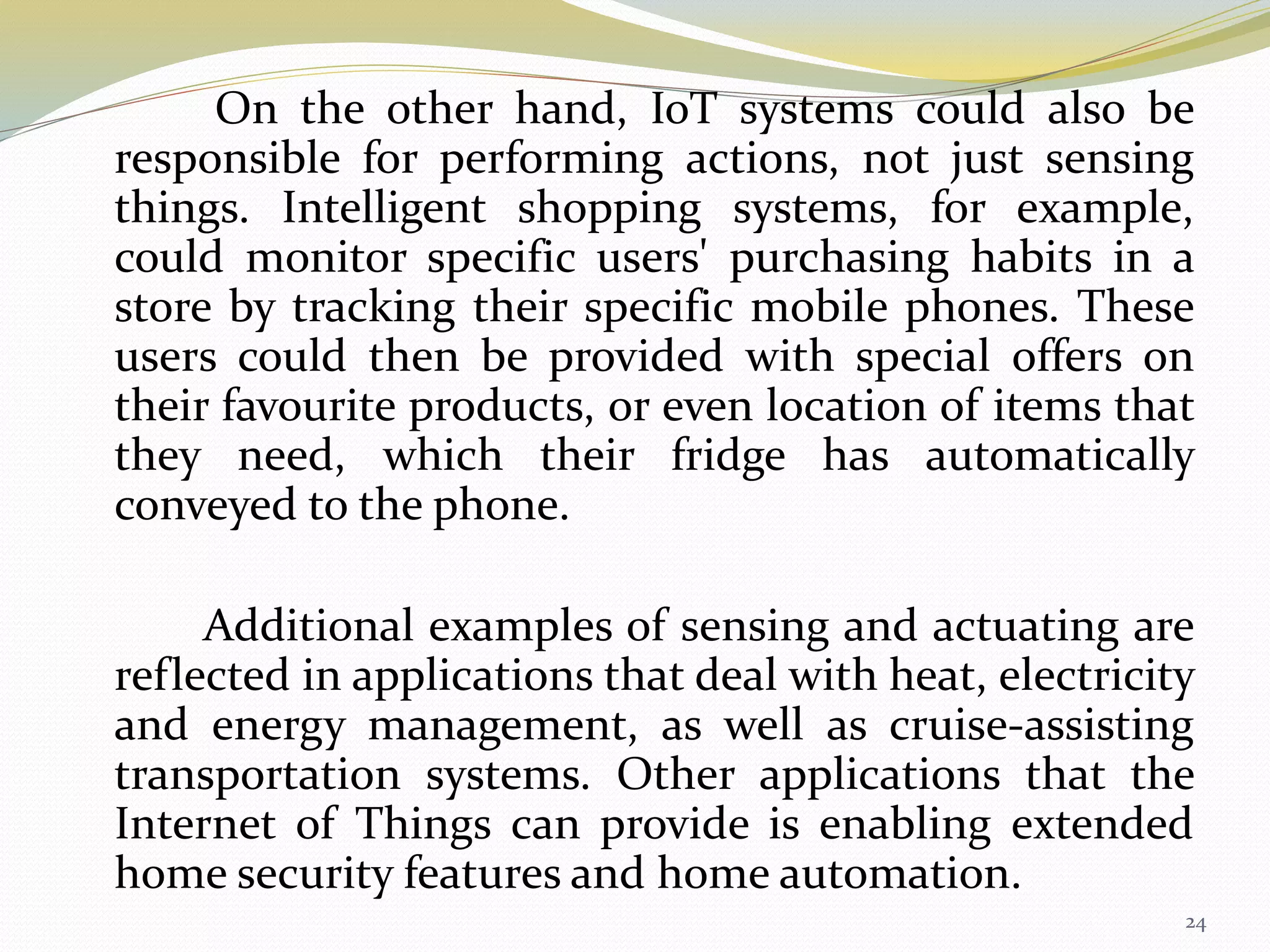 On the other hand, IoT systems could also be
responsible for performing actions, not just sensing
things. Intelligent shopping systems, for example,
could monitor specific users' purchasing habits in a
store by tracking their specific mobile phones. These
users could then be provided with special offers on
their favourite products, or even location of items that
they need, which their fridge has automatically
conveyed to the phone.
Additional examples of sensing and actuating are
reflected in applications that deal with heat, electricity
and energy management, as well as cruise-assisting
transportation systems. Other applications that the
Internet of Things can provide is enabling extended
home security features and home automation.
24
 