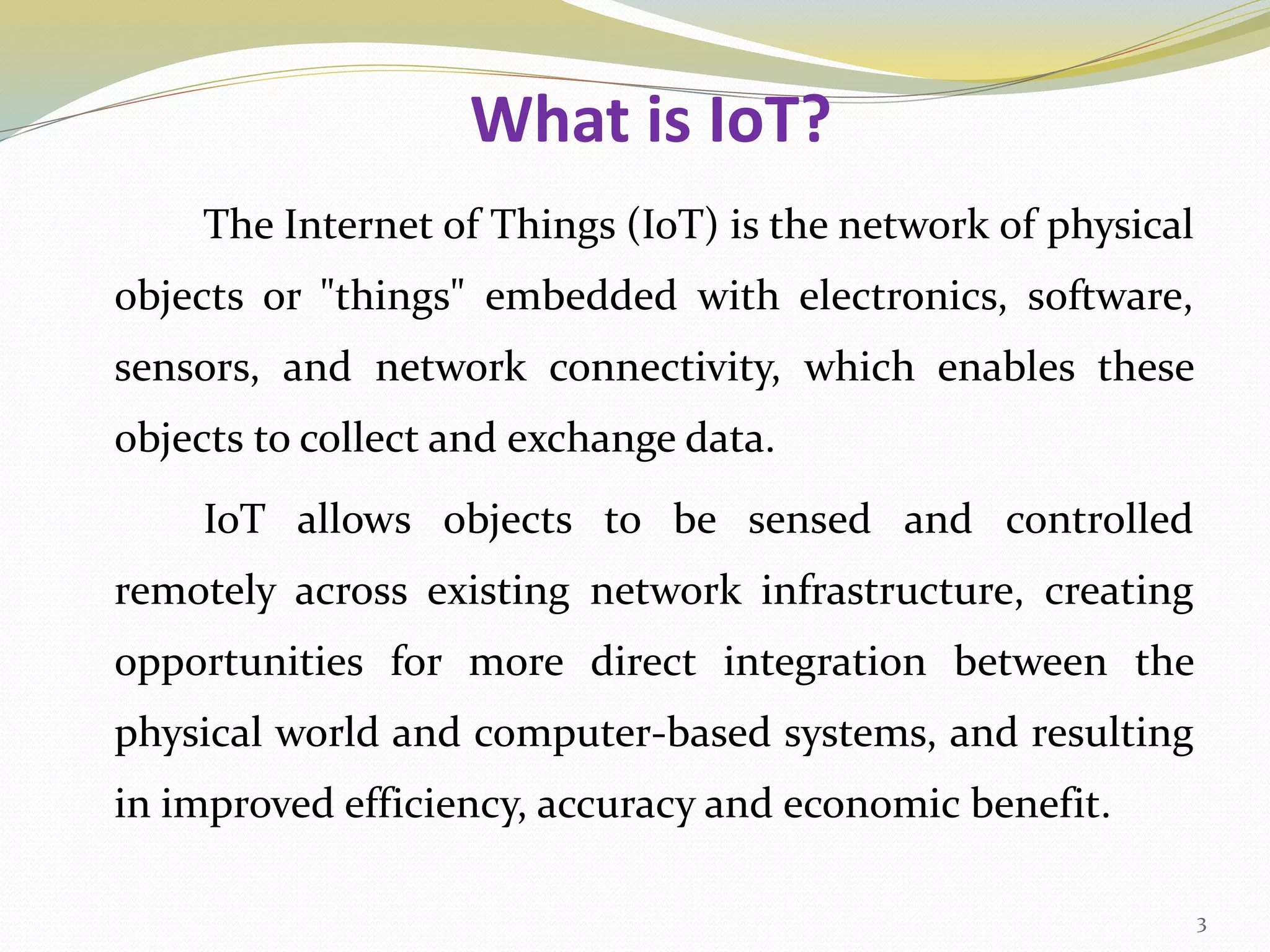 What is IoT?
The Internet of Things (IoT) is the network of physical
objects or "things" embedded with electronics, software,
sensors, and network connectivity, which enables these
objects to collect and exchange data.
IoT allows objects to be sensed and controlled
remotely across existing network infrastructure, creating
opportunities for more direct integration between the
physical world and computer-based systems, and resulting
in improved efficiency, accuracy and economic benefit.
3
 