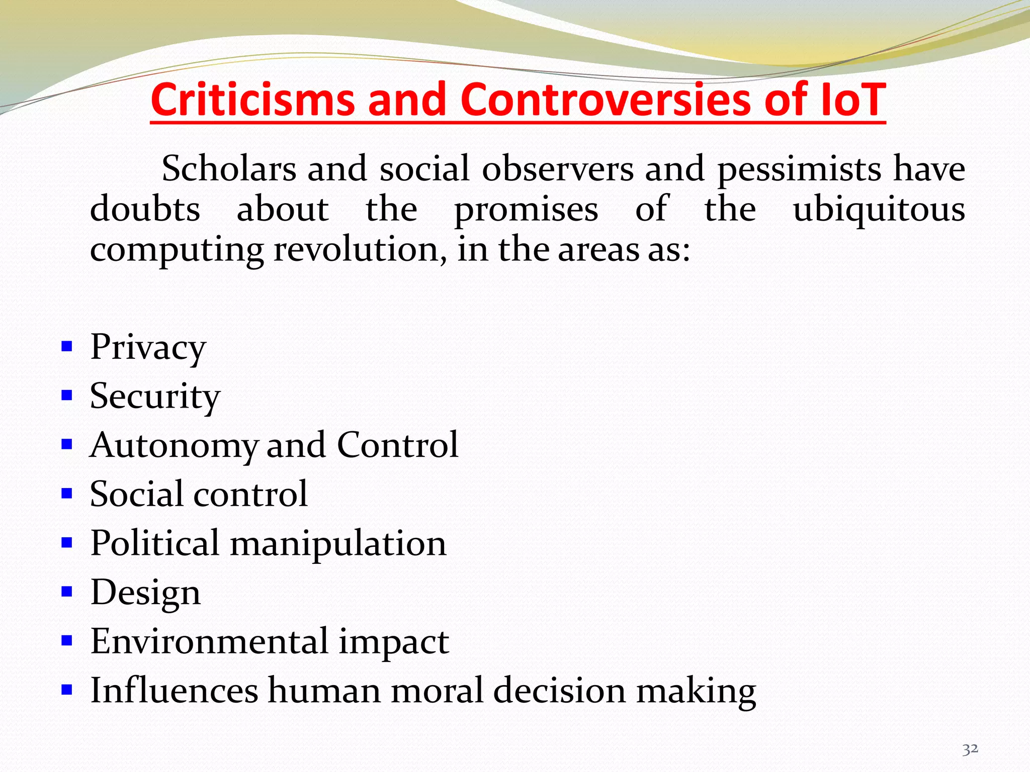 Criticisms and Controversies of IoT
Scholars and social observers and pessimists have
doubts about the promises of the ubiquitous
computing revolution, in the areas as:
 Privacy
 Security
 Autonomy and Control
 Social control
 Political manipulation
 Design
 Environmental impact
 Influences human moral decision making
32
 