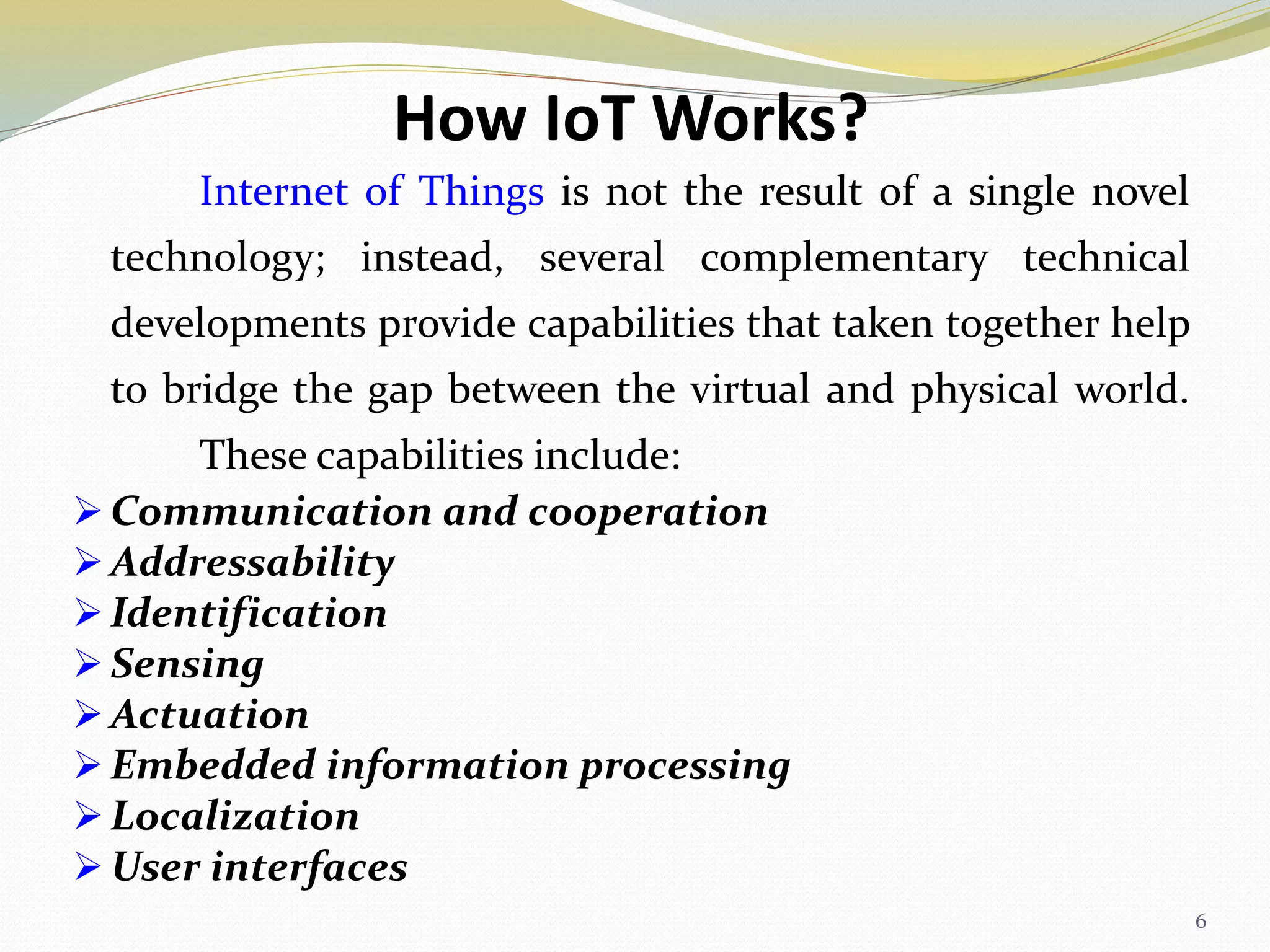 How IoT Works?
Internet of Things is not the result of a single novel
technology; instead, several complementary technical
developments provide capabilities that taken together help
to bridge the gap between the virtual and physical world.
These capabilities include:
 Communication and cooperation
 Addressability
 Identification
 Sensing
 Actuation
 Embedded information processing
 Localization
 User interfaces
6
 