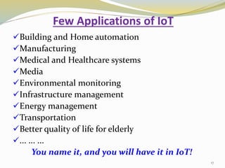 Few Applications of IoT
Building and Home automation
Manufacturing
Medical and Healthcare systems
Media
Environmental monitoring
Infrastructure management
Energy management
Transportation
Better quality of life for elderly
... ... ...
You name it, and you will have it in IoT!
17
 