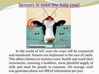 Sensors in even the holy cow!
In the world of IoT, even the cows will be connected
and monitored. Sensors are implanted in the ears of cattle.
This allows farmers to monitor cows’ health and track their
movements, ensuring a healthier, more plentiful supply of
milk and meat for people to consume. On average, each
cow generates about 200 MB of information per year. 21
 