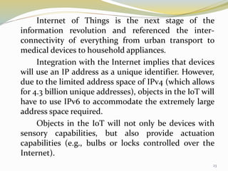 Internet of Things is the next stage of the
information revolution and referenced the inter-
connectivity of everything from urban transport to
medical devices to household appliances.
Integration with the Internet implies that devices
will use an IP address as a unique identifier. However,
due to the limited address space of IPv4 (which allows
for 4.3 billion unique addresses), objects in the IoT will
have to use IPv6 to accommodate the extremely large
address space required.
Objects in the IoT will not only be devices with
sensory capabilities, but also provide actuation
capabilities (e.g., bulbs or locks controlled over the
Internet).
23
 