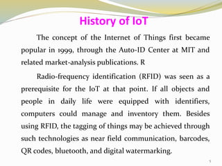 The concept of the Internet of Things first became
popular in 1999, through the Auto-ID Center at MIT and
related market-analysis publications. R
Radio-frequency identification (RFID) was seen as a
prerequisite for the IoT at that point. If all objects and
people in daily life were equipped with identifiers,
computers could manage and inventory them. Besides
using RFID, the tagging of things may be achieved through
such technologies as near field communication, barcodes,
QR codes, bluetooth, and digital watermarking.
History of IoT
5
 