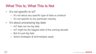 © 2014 MapR Technologies 2
What This Is; What This Is Not
• It’s not specific to IoT
– It’s not about any specific type of data or protocol
– It’s not specific to any particular industry
• It’s about processing big data
– IoT data can be big data
– IoT might be the biggest data of the coming decade
– But it’s just big data
– Same strategies & technologies apply
 