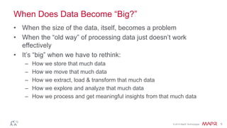 © 2014 MapR Technologies 5
When Does Data Become ―Big?‖
• When the size of the data, itself, becomes a problem
• When the ―old way‖ of processing data just doesn’t work
effectively
• It’s ―big‖ when we have to rethink:
– How we store that much data
– How we move that much data
– How we extract, load & transform that much data
– How we explore and analyze that much data
– How we process and get meaningful insights from that much data
 