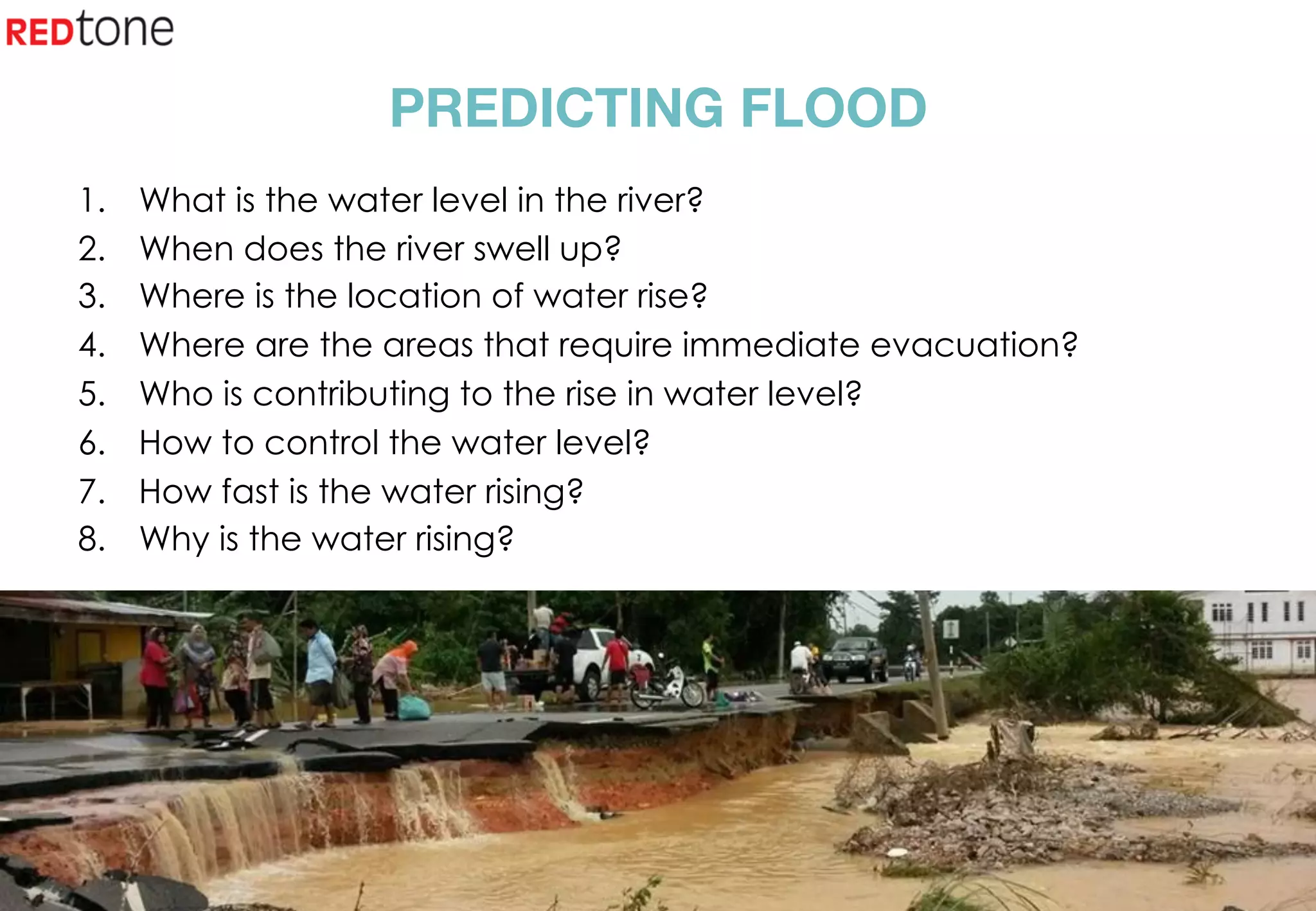 Copyright	©	RIOT	2015	All	Rights	Reserved	
PREDICTING FLOOD
1.  What is the water level in the river?
2.  When does the river swell up?
3.  Where is the location of water rise?
4.  Where are the areas that require immediate evacuation?
5.  Who is contributing to the rise in water level?
6.  How to control the water level?
7.  How fast is the water rising?
8.  Why is the water rising?
 