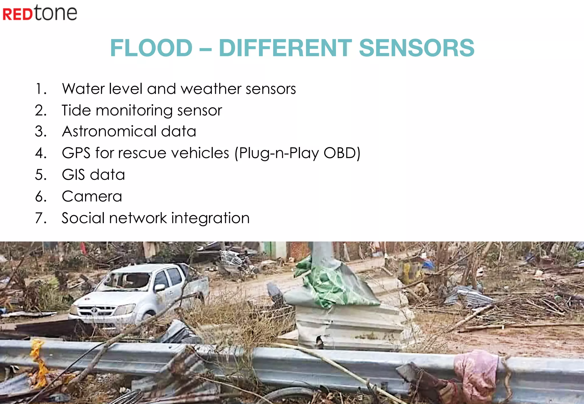 Copyright	©	RIOT	2015	All	Rights	Reserved	
FLOOD – DIFFERENT SENSORS
1.  Water level and weather sensors
2.  Tide monitoring sensor
3.  Astronomical data
4.  GPS for rescue vehicles (Plug-n-Play OBD)
5.  GIS data
6.  Camera
7.  Social network integration
 