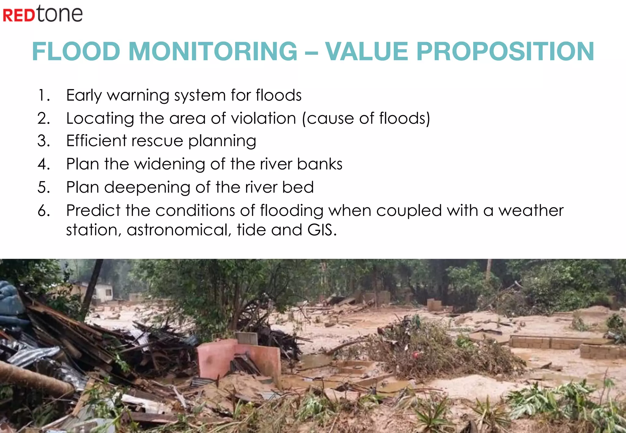 Copyright	©	RIOT	2015	All	Rights	Reserved	
FLOOD MONITORING – VALUE PROPOSITION
1.  Early warning system for floods
2.  Locating the area of violation (cause of floods)
3.  Efficient rescue planning
4.  Plan the widening of the river banks
5.  Plan deepening of the river bed
6.  Predict the conditions of flooding when coupled with a weather
station, astronomical, tide and GIS.
 