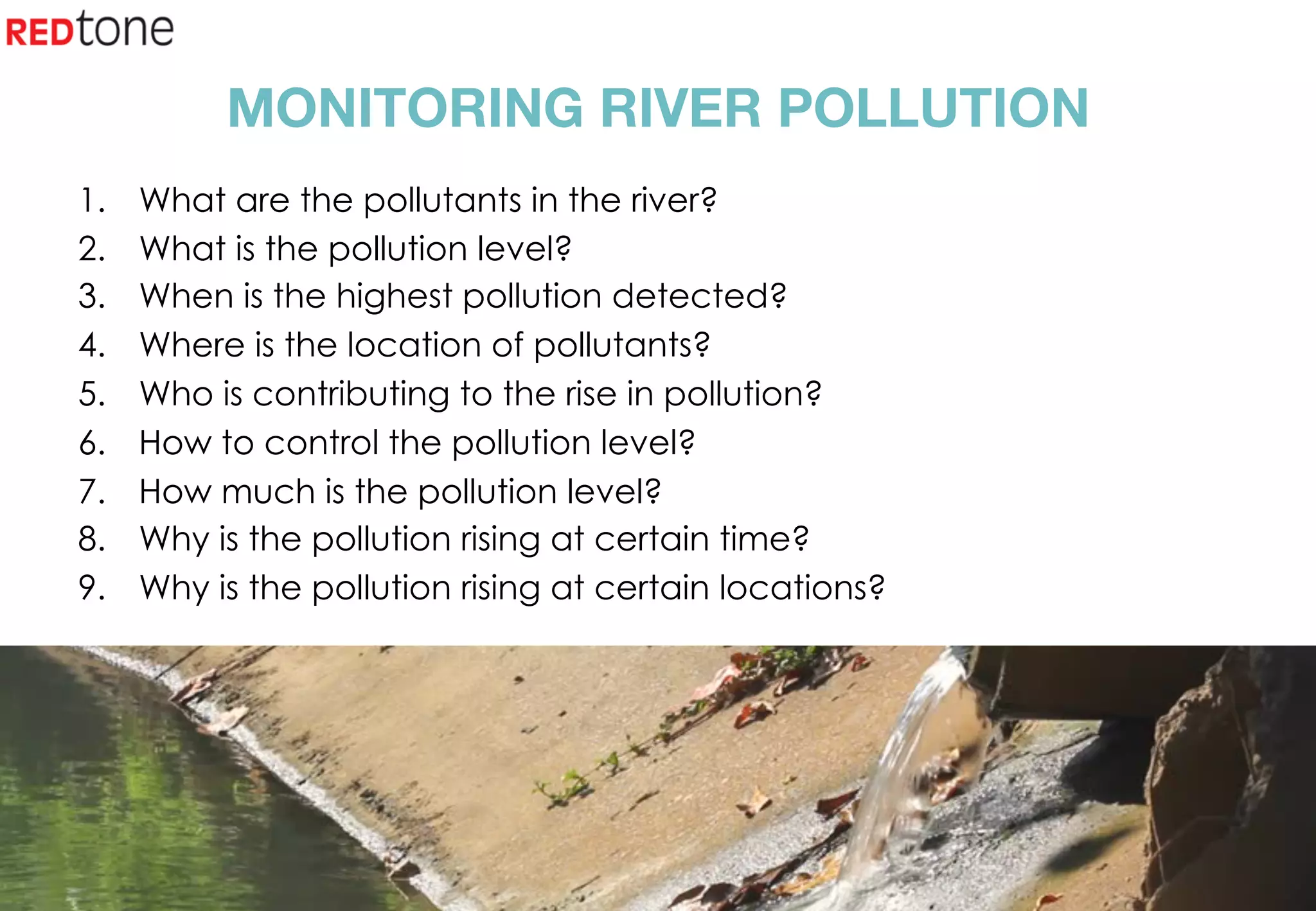 Copyright	©	RIOT	2015	All	Rights	Reserved	
MONITORING RIVER POLLUTION
1.  What are the pollutants in the river?
2.  What is the pollution level?
3.  When is the highest pollution detected?
4.  Where is the location of pollutants?
5.  Who is contributing to the rise in pollution?
6.  How to control the pollution level?
7.  How much is the pollution level?
8.  Why is the pollution rising at certain time?
9.  Why is the pollution rising at certain locations?
 