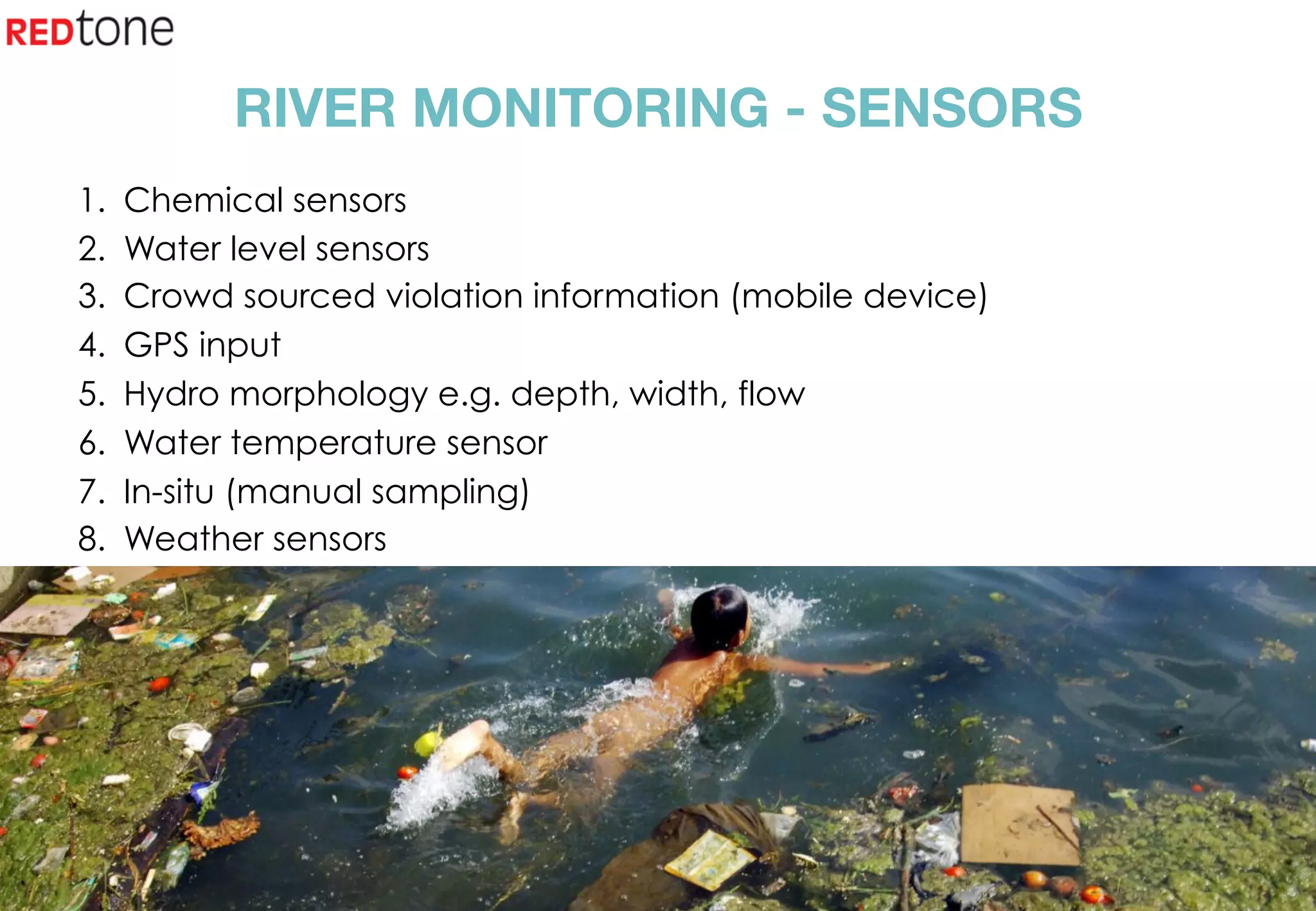Copyright	©	RIOT	2015	All	Rights	Reserved	
RIVER MONITORING - SENSORS
1.  Chemical sensors
2.  Water level sensors
3.  Crowd sourced violation information (mobile device)
4.  GPS input
5.  Hydro morphology e.g. depth, width, flow
6.  Water temperature sensor
7.  In-situ (manual sampling)
8.  Weather sensors
 