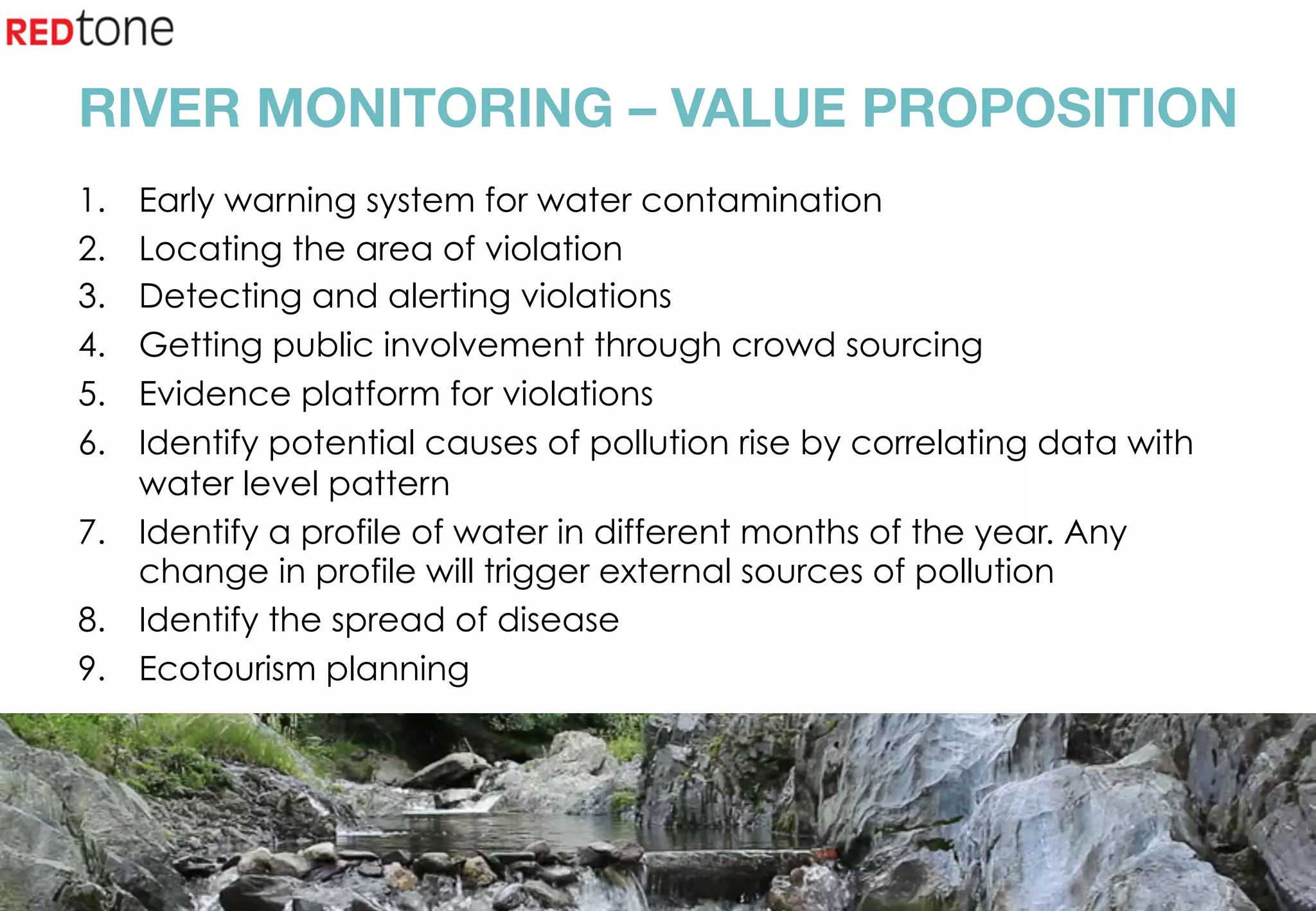 Copyright	©	RIOT	2015	All	Rights	Reserved	
RIVER MONITORING – VALUE PROPOSITION
1.  Early warning system for water contamination
2.  Locating the area of violation
3.  Detecting and alerting violations
4.  Getting public involvement through crowd sourcing
5.  Evidence platform for violations
6.  Identify potential causes of pollution rise by correlating data with
water level pattern
7.  Identify a profile of water in different months of the year. Any
change in profile will trigger external sources of pollution
8.  Identify the spread of disease
9.  Ecotourism planning
 