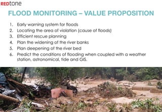 Copyright	©	RIOT	2015	All	Rights	Reserved	
FLOOD MONITORING – VALUE PROPOSITION
1.  Early warning system for floods
2.  Locating the area of violation (cause of floods)
3.  Efficient rescue planning
4.  Plan the widening of the river banks
5.  Plan deepening of the river bed
6.  Predict the conditions of flooding when coupled with a weather
station, astronomical, tide and GIS.
 