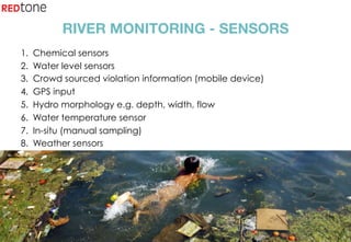 Copyright	©	RIOT	2015	All	Rights	Reserved	
RIVER MONITORING - SENSORS
1.  Chemical sensors
2.  Water level sensors
3.  Crowd sourced violation information (mobile device)
4.  GPS input
5.  Hydro morphology e.g. depth, width, flow
6.  Water temperature sensor
7.  In-situ (manual sampling)
8.  Weather sensors
 