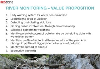 Copyright	©	RIOT	2015	All	Rights	Reserved	
RIVER MONITORING – VALUE PROPOSITION
1.  Early warning system for water contamination
2.  Locating the area of violation
3.  Detecting and alerting violations
4.  Getting public involvement through crowd sourcing
5.  Evidence platform for violations
6.  Identify potential causes of pollution rise by correlating data with
water level pattern
7.  Identify a profile of water in different months of the year. Any
change in profile will trigger external sources of pollution
8.  Identify the spread of disease
9.  Ecotourism planning
 