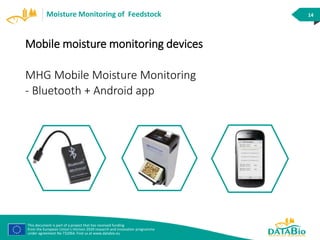 This document is part of a project that has received funding
from the European Union’s Horizon 2020 research and innovation programme
under agreement No 732064. Find us at www.databio.eu
14Moisture Monitoring of Feedstock
Mobile moisture monitoring devices
MHG Mobile Moisture Monitoring
- Bluetooth + Android app
 