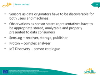 This document is part of a project that has received funding
from the European Union’s Horizon 2020 research and innovation programme
under agreement No 732064. Find us at www.databio.eu
15Sensor testbed
• Sensors as data originators have to be discoverable for
both users and machines
• Observations as sensor states representatives have to
be appropriate stored, analyzable and properly
presented to data consumers
• SensLog – receiver, storage, publisher
• Proton – complex analyser
• IoT Discovery – sensor catalogue
 