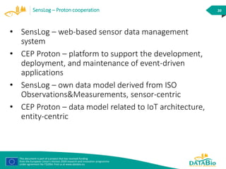 This document is part of a project that has received funding
from the European Union’s Horizon 2020 research and innovation programme
under agreement No 732064. Find us at www.databio.eu
20SensLog – Proton cooperation
• SensLog – web-based sensor data management
system
• CEP Proton – platform to support the development,
deployment, and maintenance of event-driven
applications
• SensLog – own data model derived from ISO
Observations&Measurements, sensor-centric
• CEP Proton – data model related to IoT architecture,
entity-centric
 