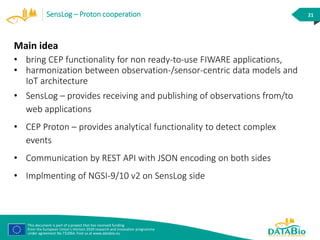 This document is part of a project that has received funding
from the European Union’s Horizon 2020 research and innovation programme
under agreement No 732064. Find us at www.databio.eu
21SensLog – Proton cooperation
Main idea
• bring CEP functionality for non ready-to-use FIWARE applications,
• harmonization between observation-/sensor-centric data models and
IoT architecture
• SensLog – provides receiving and publishing of observations from/to
web applications
• CEP Proton – provides analytical functionality to detect complex
events
• Communication by REST API with JSON encoding on both sides
• Implmenting of NGSI-9/10 v2 on SensLog side
 