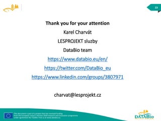 This document is part of a project that has received funding
from the European Union’s Horizon 2020 research and innovation programme
under agreement No 732064. Find us at www.databio.eu
23
Thank you for your attention
Karel Charvát
LESPROJEKT sluzby
DataBio team
https://www.databio.eu/en/
https://twitter.com/DataBio_eu
https://www.linkedin.com/groups/3807971
charvat@lesprojekt.cz
 