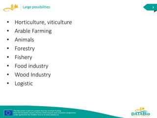 This document is part of a project that has received funding
from the European Union’s Horizon 2020 research and innovation programme
under agreement No 732064. Find us at www.databio.eu
3Large possibilities
• Horticulture, viticulture
• Arable Farming
• Animals
• Forestry
• Fishery
• Food industry
• Wood Industry
• Logistic
 