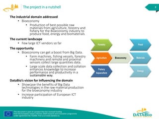 This document is part of a project that has received funding
from the European Union’s Horizon 2020 research and innovation programme
under agreement No 732064. Find us at www.databio.eu
7The project in a nutshell
The industrial domain addressed
• Bioeconomy
• Production of best possible raw
materials from agriculture, forestry and
fishery for the Bioeconomy industry to
produce food, energy and biomaterials
The current landscape
• Few large ICT vendors so far
The opportunity
• Bioeconomy can get a boost from Big Data.
• Farm machines, fishing vessels, forestry
machinery and remote and proximal
sensors collect large quantities data.
• Large scale data collection and collation
enhances knowledge to increase
performance and productivity in a
sustainable way.
DataBio’s vision for influencing the domain
• Showcase the benefits of Big Data
technologies in the raw material production
for the bioeconomy industry
• Increase participation of European ICT
industry
 