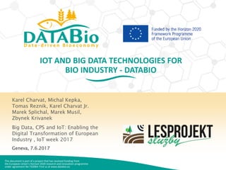 This document is part of a project that has received funding from
the European Union’s Horizon 2020 research and innovation programme
under agreement No 732064. Find us at www.databio.eu
IOT AND BIG DATA TECHNOLOGIES FOR
BIO INDUSTRY - DATABIO
Karel Charvat, Michal Kepka,
Tomas Reznik, Karel Charvat Jr.
Marek Splichal, Marek Musil,
Zbynek Krivanek
Big Data, CPS and IoT: Enabling the
Digital Transformation of European
Industry , IoT week 2017
Geneva, 7.6.2017
 