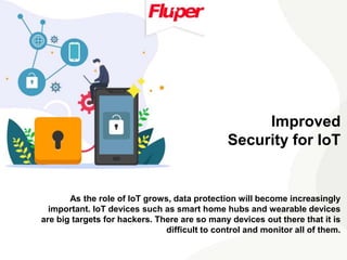 Improved
Security for IoT
As the role of IoT grows, data protection will become increasingly
important. IoT devices such as smart home hubs and wearable devices
are big targets for hackers. There are so many devices out there that it is
difficult to control and monitor all of them.
 