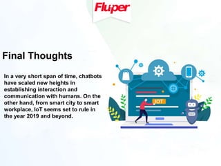 Final Thoughts
In a very short span of time, chatbots
have scaled new heights in
establishing interaction and
communication with humans. On the
other hand, from smart city to smart
workplace, IoT seems set to rule in
the year 2019 and beyond.
 