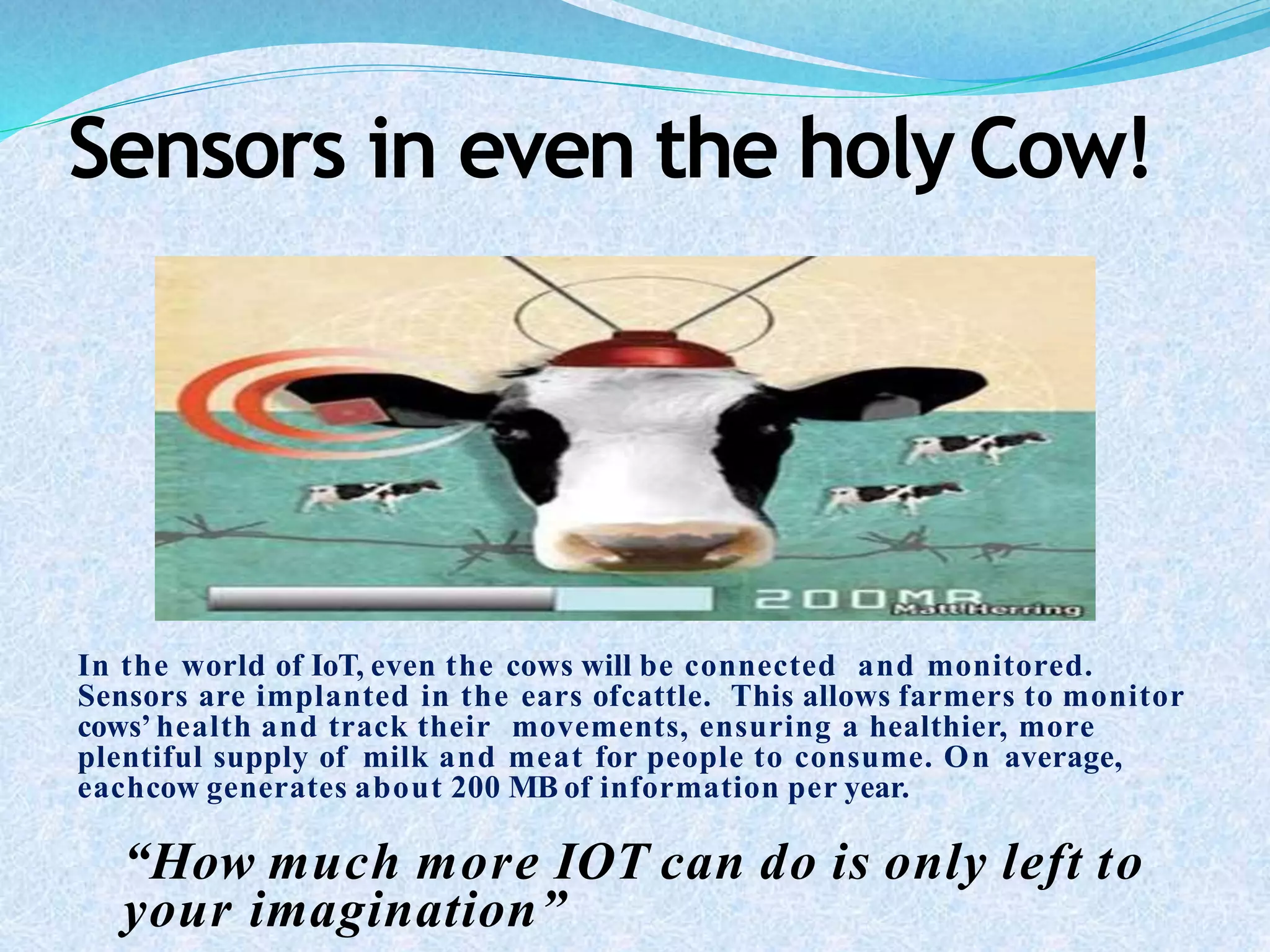 Sensors in even the holyCow!
In the world of IoT, even the cows will be connected and monitored.
Sensors are implanted in the ears ofcattle. This allows farmers to monitor
cows’ health and track their movements, ensuring a healthier, more
plentiful supply of milk and meat for people to consume. On average,
eachcow generates about 200 MB of information per year.
“How much more IOT can do is only left to
your imagination”
 