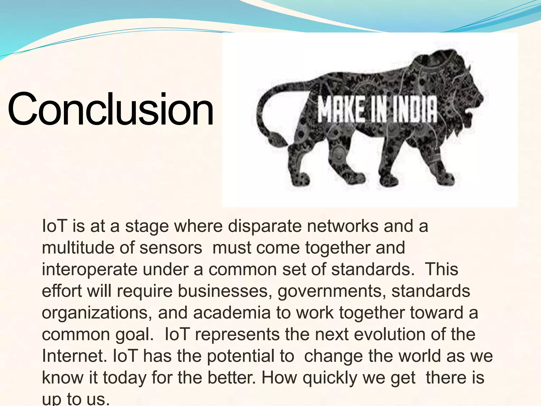 Conclusion
IoT is at a stage where disparate networks and a
multitude of sensors must come together and
interoperate under a common set of standards. This
effort will require businesses, governments, standards
organizations, and academia to work together toward a
common goal. IoT represents the next evolution of the
Internet. IoT has the potential to change the world as we
know it today for the better. How quickly we get there is
up to us.
 