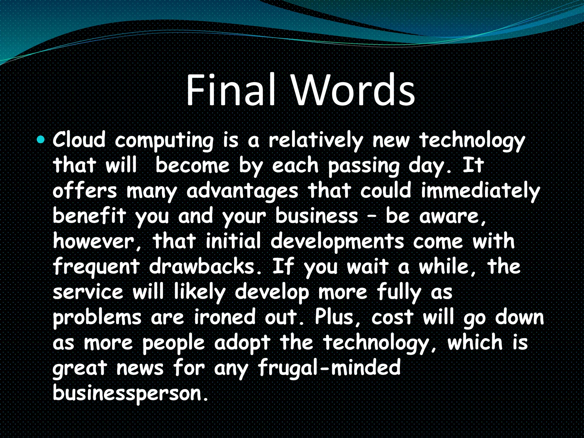 Final Words
 Cloud computing is a relatively new technology
that will become by each passing day. It
offers many advantages that could immediately
benefit you and your business – be aware,
however, that initial developments come with
frequent drawbacks. If you wait a while, the
service will likely develop more fully as
problems are ironed out. Plus, cost will go down
as more people adopt the technology, which is
great news for any frugal-minded
businessperson.
 