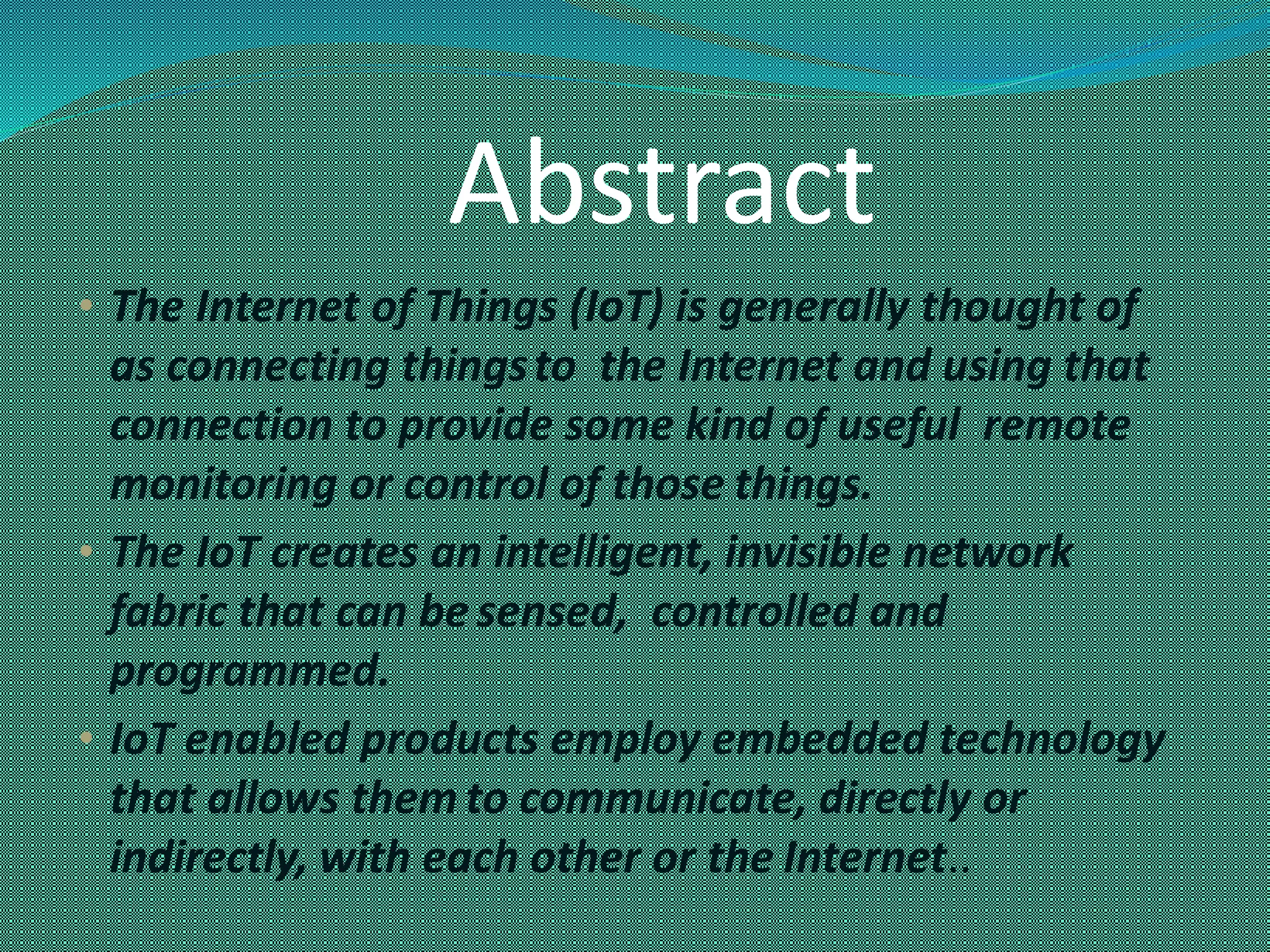 Abstract
• The Internet of Things (IoT) is generally thought of
as connecting thingsto the Internet and using that
connection to provide some kind of useful remote
monitoring or control of those things.
• The IoT creates an intelligent, invisible network
fabric that can be sensed, controlled and
programmed.
• IoT enabled products employ embedded technology
that allows them to communicate, directly or
indirectly, with each other or the Internet..
 