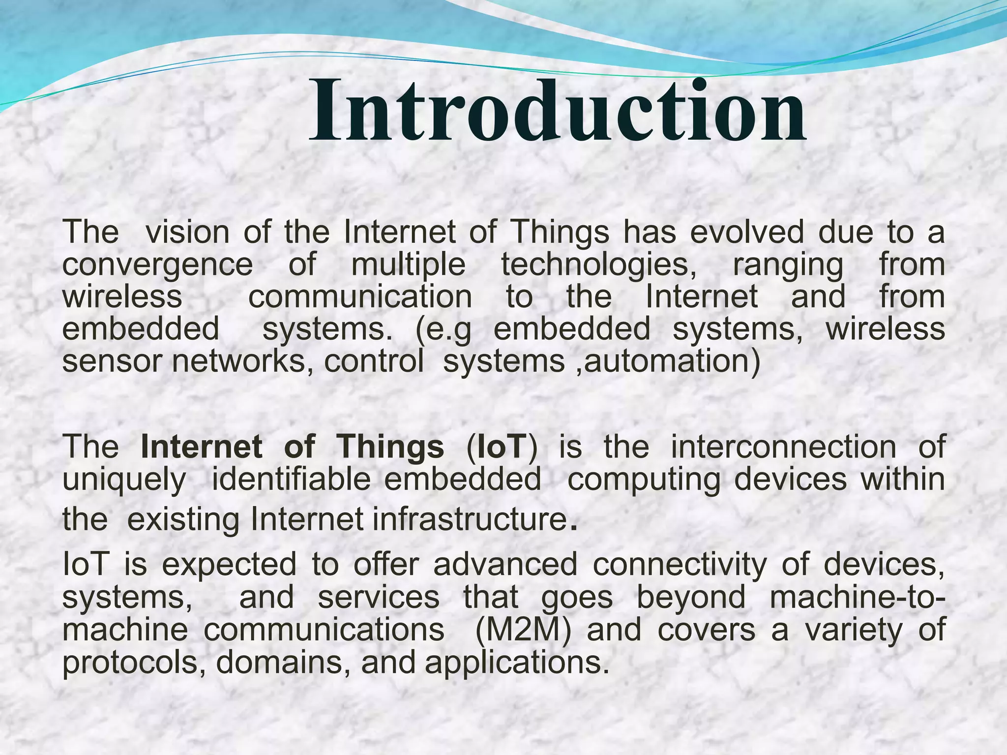 Introduction
The vision of the Internet of Things has evolved due to a
convergence of multiple technologies, ranging from
wireless communication to the Internet and from
embedded systems. (e.g embedded systems, wireless
sensor networks, control systems ,automation)
The Internet of Things (IoT) is the interconnection of
uniquely identifiable embedded computing devices within
the existing Internet infrastructure.
IoT is expected to offer advanced connectivity of devices,
systems, and services that goes beyond machine-to-
machine communications (M2M) and covers a variety of
protocols, domains, and applications.
 