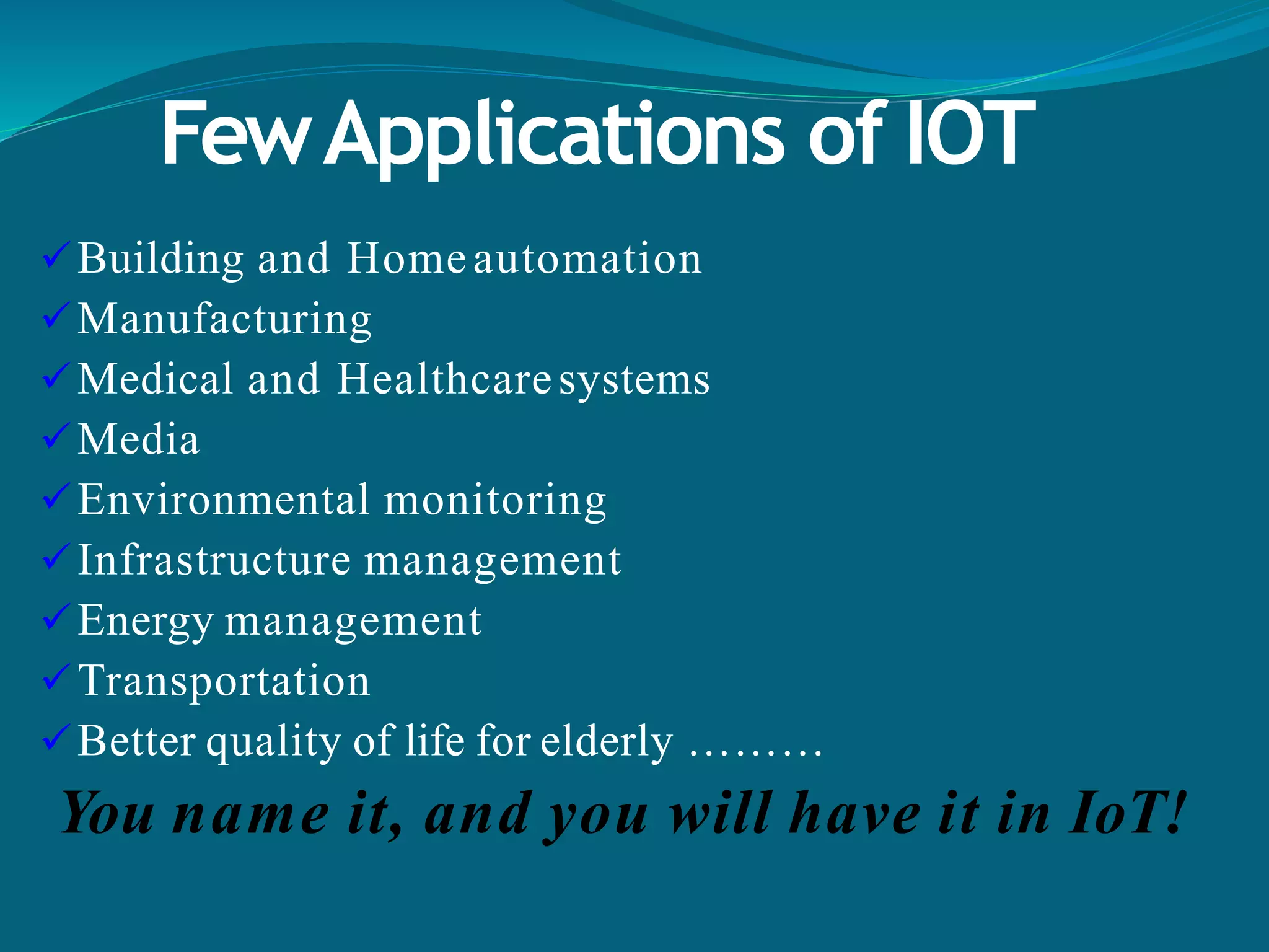 FewApplications of IOT
Building and Homeautomation
Manufacturing
Medical and Healthcaresystems
Media
Environmental monitoring
Infrastructure management
Energy management
Transportation
Better quality of life for elderly ………
You name it, and you will have it in IoT!
 