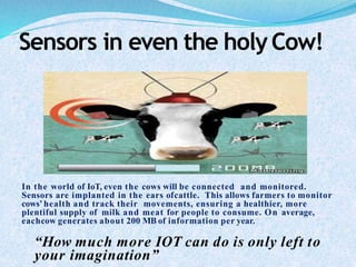 Sensors in even the holyCow!
In the world of IoT, even the cows will be connected and monitored.
Sensors are implanted in the ears ofcattle. This allows farmers to monitor
cows’ health and track their movements, ensuring a healthier, more
plentiful supply of milk and meat for people to consume. On average,
eachcow generates about 200 MB of information per year.
“How much more IOT can do is only left to
your imagination”
 