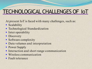 TECHNOLOGICAL CHALLENGES OF IoT
At present IoT is faced with many challenges, such as:
 Scalability
 Technological Standardization
 Inter operability
 Discovery
 Software complexity
 Data volumes and interpretation
 Power Supply
 Interaction and short range communication
 Wireless communication
 Fault tolerance
 