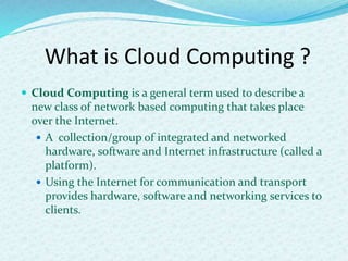 What is Cloud Computing ?
 Cloud Computing is a general term used to describe a
new class of network based computing that takes place
over the Internet.
 A collection/group of integrated and networked
hardware, software and Internet infrastructure (called a
platform).
 Using the Internet for communication and transport
provides hardware, software and networking services to
clients.
 