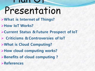 Plan Of
Presentation
What is Internet of Things?
How IoT Works?
Current Status & Future Prospect of IoT
 Criticisms & Controversies of IoT
What is Cloud Computing?
How cloud computing works?
Benefits of cloud computing ?
References
 