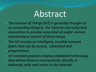 Abstract
• The Internet of Things (IoT) is generally thought of
as connecting thingsto the Internet and using that
connection to provide some kind of useful remote
monitoring or control of those things.
• The IoT creates an intelligent, invisible network
fabric that can be sensed, controlled and
programmed.
• IoT enabled products employ embedded technology
that allows them to communicate, directly or
indirectly, with each other or the Internet..
 