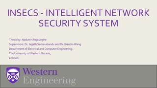 INSECS - INTELLIGENT NETWORK
SECURITY SYSTEM
Thesis by: Nadun N Rajasinghe
Supervisors: Dr. Jagath Samarabandu and Dr. XianbinWang
Department of Electrical and Computer Engineering,
The University ofWestern Ontario,
London.
 